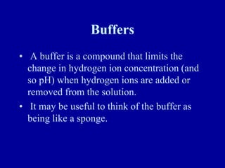 Buffers
• A buffer is a compound that limits the
change in hydrogen ion concentration (and
so pH) when hydrogen ions are added or
removed from the solution.
• It may be useful to think of the buffer as
being like a sponge.
 