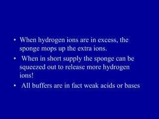 • When hydrogen ions are in excess, the
sponge mops up the extra ions.
• When in short supply the sponge can be
squeezed out to release more hydrogen
ions!
• All buffers are in fact weak acids or bases
 