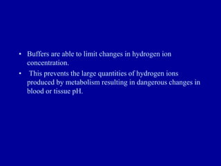 • Buffers are able to limit changes in hydrogen ion
concentration.
• This prevents the large quantities of hydrogen ions
produced by metabolism resulting in dangerous changes in
blood or tissue pH.
 