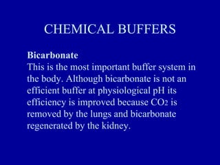 CHEMICAL BUFFERS
Bicarbonate
This is the most important buffer system in
the body. Although bicarbonate is not an
efficient buffer at physiological pH its
efficiency is improved because CO2 is
removed by the lungs and bicarbonate
regenerated by the kidney.
 