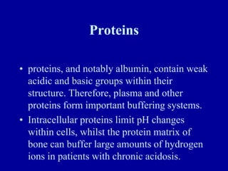 Proteins
• proteins, and notably albumin, contain weak
acidic and basic groups within their
structure. Therefore, plasma and other
proteins form important buffering systems.
• Intracellular proteins limit pH changes
within cells, whilst the protein matrix of
bone can buffer large amounts of hydrogen
ions in patients with chronic acidosis.
 