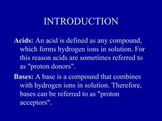 INTRODUCTION
Acids: An acid is defined as any compound,
which forms hydrogen ions in solution. For
this reason acids are sometimes referred to
as "proton donors".
Bases: A base is a compound that combines
with hydrogen ions in solution. Therefore,
bases can be referred to as "proton
acceptors".
 