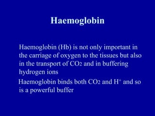 Haemoglobin
Haemoglobin (Hb) is not only important in
the carriage of oxygen to the tissues but also
in the transport of CO2 and in buffering
hydrogen ions
Haemoglobin binds both CO2 and H+ and so
is a powerful buffer
 
