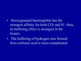 • Deoxygenated haemoglobin has the
strongest affinity for both CO2 and H+; thus,
its buffering effect is strongest in the
tissues.
• The buffering of hydrogen ions formed
from carbonic acid is more complicated
 