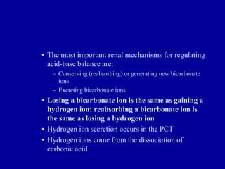• The most important renal mechanisms for regulating
acid-base balance are:
– Conserving (reabsorbing) or generating new bicarbonate
ions
– Excreting bicarbonate ions
• Losing a bicarbonate ion is the same as gaining a
hydrogen ion; reabsorbing a bicarbonate ion is
the same as losing a hydrogen ion
• Hydrogen ion secretion occurs in the PCT
• Hydrogen ions come from the dissociation of
carbonic acid
 