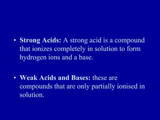 • Strong Acids: A strong acid is a compound
that ionizes completely in solution to form
hydrogen ions and a base.
• Weak Acids and Bases: these are
compounds that are only partially ionised in
solution.
 