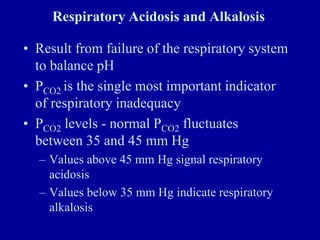 Respiratory Acidosis and Alkalosis
• Result from failure of the respiratory system
to balance pH
• PCO2 is the single most important indicator
of respiratory inadequacy
• PCO2 levels - normal PCO2 fluctuates
between 35 and 45 mm Hg
– Values above 45 mm Hg signal respiratory
acidosis
– Values below 35 mm Hg indicate respiratory
alkalosis
 