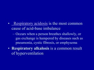 • Respiratory acidosis is the most common
cause of acid-base imbalance
– Occurs when a person breathes shallowly, or
gas exchange is hampered by diseases such as
pneumonia, cystic fibrosis, or emphysema
• Respiratory alkalosis is a common result
of hyperventilation
 