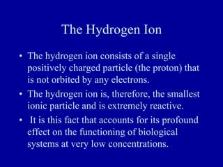 The Hydrogen Ion
• The hydrogen ion consists of a single
positively charged particle (the proton) that
is not orbited by any electrons.
• The hydrogen ion is, therefore, the smallest
ionic particle and is extremely reactive.
• It is this fact that accounts for its profound
effect on the functioning of biological
systems at very low concentrations.
 