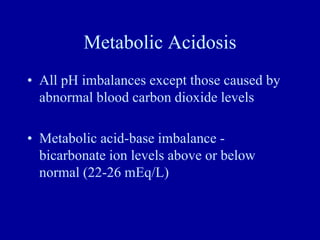 Metabolic Acidosis
• All pH imbalances except those caused by
abnormal blood carbon dioxide levels
• Metabolic acid-base imbalance -
bicarbonate ion levels above or below
normal (22-26 mEq/L)
 