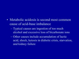 • Metabolic acidosis is second most common
cause of acid-base imbalance
– Typical causes are ingestion of too much
alcohol and excessive loss of bicarbonate ions
– Other causes include accumulation of lactic
acid, shock, ketosis in diabetic crisis, starvation,
and kidney failure
 