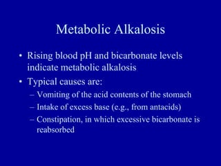 Metabolic Alkalosis
• Rising blood pH and bicarbonate levels
indicate metabolic alkalosis
• Typical causes are:
– Vomiting of the acid contents of the stomach
– Intake of excess base (e.g., from antacids)
– Constipation, in which excessive bicarbonate is
reabsorbed
 