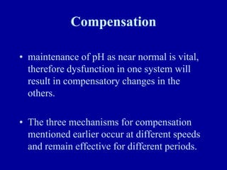 Compensation
• maintenance of pH as near normal is vital,
therefore dysfunction in one system will
result in compensatory changes in the
others.
• The three mechanisms for compensation
mentioned earlier occur at different speeds
and remain effective for different periods.
 