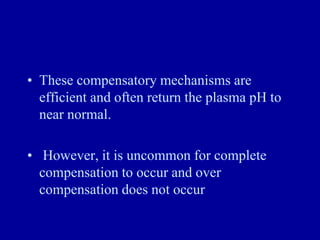 • These compensatory mechanisms are
efficient and often return the plasma pH to
near normal.
• However, it is uncommon for complete
compensation to occur and over
compensation does not occur
 