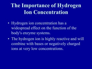 The Importance of Hydrogen
Ion Concentration
• Hydrogen ion concentration has a
widespread effect on the function of the
body's enzyme systems.
• The hydrogen ion is highly reactive and will
combine with bases or negatively charged
ions at very low concentrations.
 