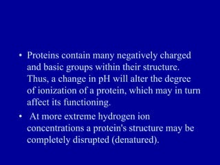 • Proteins contain many negatively charged
and basic groups within their structure.
Thus, a change in pH will alter the degree
of ionization of a protein, which may in turn
affect its functioning.
• At more extreme hydrogen ion
concentrations a protein's structure may be
completely disrupted (denatured).
 