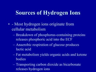 Sources of Hydrogen Ions
• - Most hydrogen ions originate from
cellular metabolism
– Breakdown of phosphorus-containing proteins
releases phosphoric acid into the ECF
– Anaerobic respiration of glucose produces
lactic acid
– Fat metabolism yields organic acids and ketone
bodies
– Transporting carbon dioxide as bicarbonate
releases hydrogen ions
 