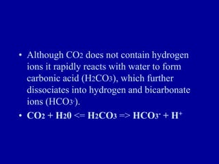 • Although CO2 does not contain hydrogen
ions it rapidly reacts with water to form
carbonic acid (H2CO3), which further
dissociates into hydrogen and bicarbonate
ions (HCO3-).
• CO2 + H20 <= H2CO3 => HCO3- + H+
 