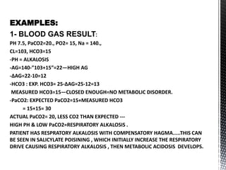 EXAMPLES:
1- BLOOD GAS RESULT:
PH 7.5, PaCO2=20., PO2= 15, Na = 140.,
CL=103, HCO3=15
-PH = ALKALOSIS
-AG=140-”103+15”=22—HIGH AG
-∆AG=22-10=12
-HCO3 : EXP. HCO3= 25-∆AG=25-12=13
MEASURED HCO3=15—CLOSED ENOUGH=NO METABOLIC DISORDER.
-PaCO2: EXPECTED PaCO2=15+MEASURED HCO3
= 15+15= 30
ACTUAL PaCO2= 20, LESS CO2 THAN EXPECTED ---
HIGH PH & LOW PaCO2=RESPIRATORY ALKALOSIS .
PATIENT HAS RESPRATORY ALKALOSIS WITH COMPENSATORY HAGMA.....THIS CAN
BE SEEN IN SALICYLATE POISINING , WHICH INITIALLY INCREASE THE RESPIRATORY
DRIVE CAUSING RESPIRATORY ALKALOSIS , THEN METABOLIC ACIDOSIS DEVELOPS.
 