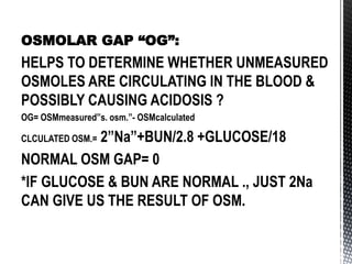 OSMOLAR GAP “OG”:
HELPS TO DETERMINE WHETHER UNMEASURED
OSMOLES ARE CIRCULATING IN THE BLOOD &
POSSIBLY CAUSING ACIDOSIS ?
OG= OSMmeasured”s. osm.”- OSMcalculated
CLCULATED OSM.= 2”Na”+BUN/2.8 +GLUCOSE/18
NORMAL OSM GAP= 0
*IF GLUCOSE & BUN ARE NORMAL ., JUST 2Na
CAN GIVE US THE RESULT OF OSM.
 