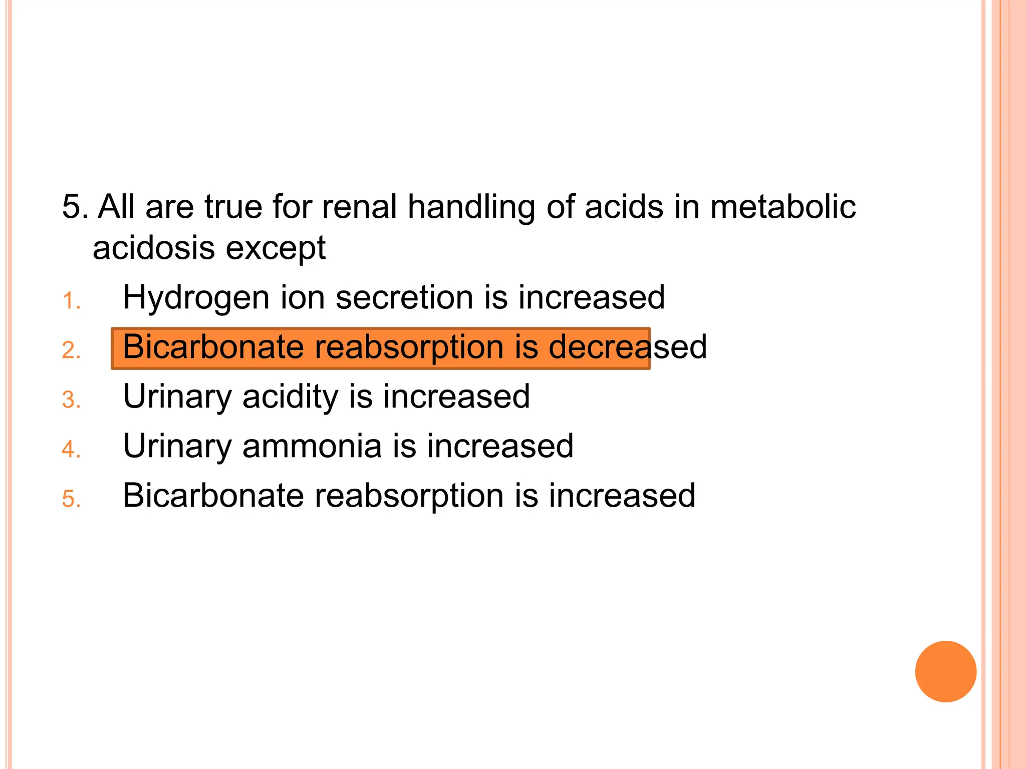 5. All are true for renal handling of acids in metabolic
acidosis except
1. Hydrogen ion secretion is increased
2. Bicarbonate reabsorption is decreased
3. Urinary acidity is increased
4. Urinary ammonia is increased
5. Bicarbonate reabsorption is increased
 