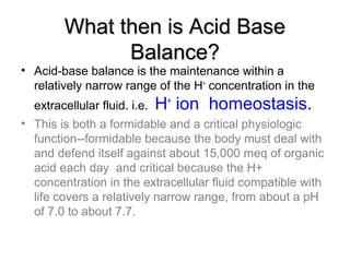 What then is Acid BaseWhat then is Acid Base
Balance?Balance?
• Acid-base balance is the maintenance within a
relatively narrow range of the H+
concentration in the
extracellular fluid. i.e. H+
ion homeostasis.
• This is both a formidable and a critical physiologic
function--formidable because the body must deal with
and defend itself against about 15,000 meq of organic
acid each day and critical because the H+
concentration in the extracellular fluid compatible with
life covers a relatively narrow range, from about a pH
of 7.0 to about 7.7.
 