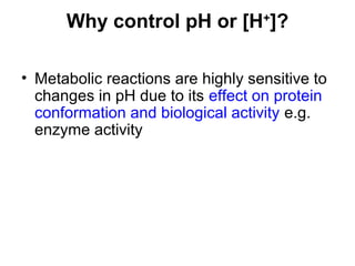 Why control pH or [H+
]?
• Metabolic reactions are highly sensitive to
changes in pH due to its effect on protein
conformation and biological activity e.g.
enzyme activity
 