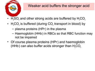 Weaker acid buffers the stronger acid
• H2SO4 and other strong acids are buffered by H2CO3
• H2CO3 is buffered (during CO2 transport in blood) by
– plasma proteins (HPr-
) in the plasma
– Haemoglobin (HHb-
) in RBCs so that RBC function may
not be impaired
• Of course plasma proteins (HPr-
) and haemoglobin
(HHb-
) can also buffer acids stronger than H2CO3
 
