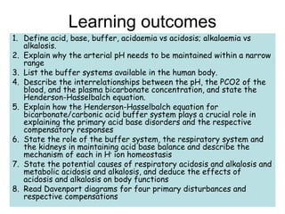 Learning outcomes
1. Define acid, base, buffer, acidaemia vs acidosis; alkalaemia vs
alkalosis.
2. Explain why the arterial pH needs to be maintained within a narrow
range
3. List the buffer systems available in the human body.
4. Describe the interrelationships between the pH, the PCO2 of the
blood, and the plasma bicarbonate concentration, and state the
Henderson-Hasselbalch equation.
5. Explain how the Henderson-Hasselbalch equation for
bicarbonate/carbonic acid buffer system plays a crucial role in
explaining the primary acid base disorders and the respective
compensatory responses
6. State the role of the buffer system, the respiratory system and
the kidneys in maintaining acid base balance and describe the
mechanism of each in H+
ion homeostasis
7. State the potential causes of respiratory acidosis and alkalosis and
metabolic acidosis and alkalosis, and deduce the effects of
acidosis and alkalosis on body functions
8. Read Davenport diagrams for four primary disturbances and
respective compensations
 