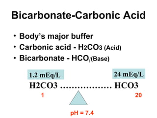 Bicarbonate-Carbonic Acid
• Body’s major buffer
• Carbonic acid - H2CO3 (Acid)
• Bicarbonate - HCO3
-
(Base)
1 20
pH = 7.4
H2CO3 ……………… HCO3
24 mEq/L1.2 mEq/L
 