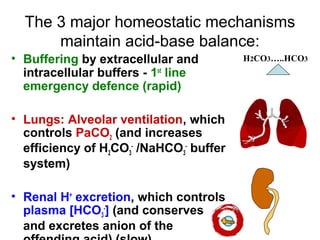 The 3 major homeostatic mechanisms
maintain acid-base balance:
• Buffering by extracellular and
intracellular buffers - 1st
line
emergency defence (rapid)
• Lungs: Alveolar ventilation, which
controls PaCO2 (and increases
efficiency of H2CO3
-
/NaHCO3
-
buffer
system)
• Renal H+
excretion, which controls
plasma [HCO3
-
] (and conserves Na+
and excretes anion of the
H2CO3…..HCO3
 