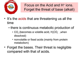 Focus on the Acid and H+
ions.
Forget the threat of base (alkali)
• It’s the acids that are threatening us all the
time
– there is continuous metabolic production of
• CO2 (becomes a volatile acid, H2CO3
-
,when
dissolved)
• nonvolatile or fixed acids (mainly from protein
metabolism)
• Forget the bases. Their threat is negligible
compared with that of acids.
 