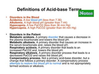 Definitions of Acid-base Terms
• Disorders in the Blood
Acidemia. A low blood pH (less than 7.36)
Alkalemia. A high blood pH (greater than 7.44)
Hypocapnia. A low PaCO2 (less than 36 mm Hg)
Hypercapnia. A high PaCO2 (greater than 44 mm Hg)
• Disorders in the Patient
Metabolic acidosis. A primary disorder that causes a decrease in
the plasma bicarbonate and lowers the blood pH.
Metabolic alkalosis. A primary disorder that causes an increase in
the serum bicarbonate and, raises the blood pH.
Respiratory acidosis. A primary disorder that leads to an
increased PaCO2 and, lowers the blood pH.
Respiratory alkalosis. A primary disorder process that leads to a
decreased PaCO2 and raises the blood pH.
Compensatory process. Not a primary acid-base disorder, but a
change that follows a primary disorder. A compensatory process
attempts to restore the blood pH to normal and is not appropriately
termed acidosis or alkalosis.
 
