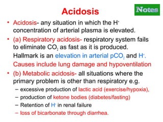 Acidosis
• Acidosis- any situation in which the H+
concentration of arterial plasma is elevated.
• (a) Respiratory acidosis- respiratory system fails
to eliminate CO2 as fast as it is produced.
Hallmark is an elevation in arterial pCO2 and H+
.
Causes include lung damage and hypoventilation
• (b) Metabolic acidosis- all situations where the
primary problem is other than respiratory e.g.
– excessive production of lactic acid (exercise/hypoxia),
– production of ketone bodies (diabetes/fasting)
– Retention of H+
in renal failure
– loss of bicarbonate through diarrhea.
 