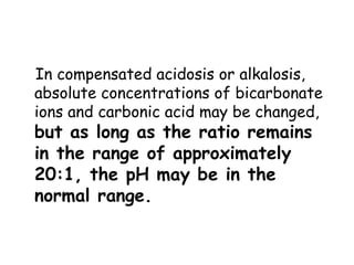 In compensated acidosis or alkalosis,
absolute concentrations of bicarbonate
ions and carbonic acid may be changed,
but as long as the ratio remains
in the range of approximately
20:1, the pH may be in the
normal range.
 