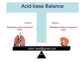 Acid-base Balance
Remember pH α [HCo3
-
]
PCO2
Acidosis 7.35-7.45 Alkalosis
Respiratory acid component
PCO2
Metabolic alkaline component
HCO3
-
victor.nwai@gmail.com
2013
 