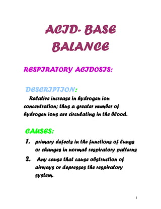 ACID- BASE
         BALANCE
RESPIRATORY ACIDOSIS:

DESCRIPTION:
  Relative increase in hydrogen ion
concentration; thus a greater number of
hydrogen ions are circulating in the blood.


CAUSES:
1. primary defects in the functions of lungs
     or changes in normal respiratory patterns
2.    Any cause that cause obstruction of
     airways or depresses the respiratory
     system.


                                               1
 