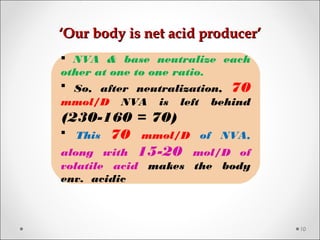 ‘‘Our body is net acid producer’Our body is net acid producer’
10
 NVA & base neutralize each
other at one to one ratio.
 So, after neutralization, 70
mmol/D NVA is left behind
(230-160 = 70)
 This 70 mmol/D of NVA,
along with 15-20 mol/D of
volatile acid makes the body
env. acidic
 