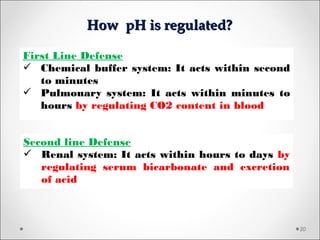 How pH is regulated?How pH is regulated?
20
First Line Defense
 Chemical buffer system: It acts within second
to minutes
 Pulmonary system: It acts within minutes to
hours by regulating CO2 content in blood
Second line Defense
 Renal system: It acts within hours to days by
regulating serum bicarbonate and excretion
of acid
 