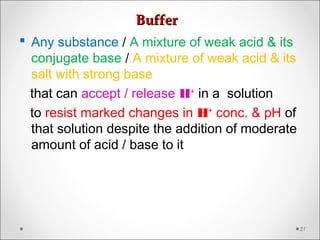 BufferBuffer
 Any substance / A mixture of weak acid & its
conjugate base / A mixture of weak acid & its
salt with strong base
that can accept / release H+
in a solution
to resist marked changes in H+
conc. & pH of
that solution despite the addition of moderate
amount of acid / base to it
21
 