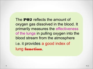 38
The PO2 reflects the amount of
oxygen gas dissolved in the blood. It
primarily measures the effectiveness
of the lungs in pulling oxygen into the
blood stream from the atmosphere
i.e. it provides a good index of
lung function. .
 