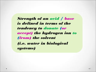 7
Strength of an acid / base
is defined in terms of the
tendency to donate (or
accept) the hydrogen ion to
(from) the solvent
(i.e. water in biological
systems)
 