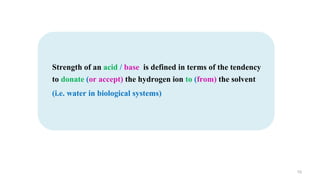 10
Strength of an acid / base is defined in terms of the tendency
to donate (or accept) the hydrogen ion to (from) the solvent
(i.e. water in biological systems)
 