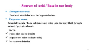 Sources of Acid / Base in our body
 Endogenous source:
Produced at cellular level during metabolism
 Exogenous source:
Potentially acidic / basic substances get entry in to the body fluid through
enteral / parenteral route
i.e. via
 Foods rich in acid (meat)
 Ingestion of acids (salicylic acid)
 Intravenous infusion
11
 