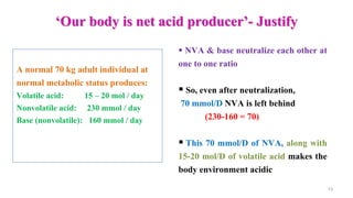 ‘Our body is net acid producer’- Justify
13
 NVA & base neutralize each other at
one to one ratio
 So, even after neutralization,
70 mmol/D NVA is left behind
(230-160 = 70)
 This 70 mmol/D of NVA, along with
15-20 mol/D of volatile acid makes the
body environment acidic
A normal 70 kg adult individual at
normal metabolic status produces:
Volatile acid: 15 – 20 mol / day
Nonvolatile acid: 230 mmol / day
Base (nonvolatile): 160 mmol / day
 