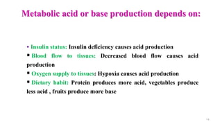 Metabolic acid or base production depends on:
14
 Insulin status: Insulin deficiency causes acid production
 Blood flow to tissues: Decreased blood flow causes acid
production
 Oxygen supply to tissues: Hypoxia causes acid production
 Dietary habit: Protein produces more acid, vegetables produce
less acid , fruits produce more base
 