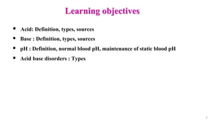 Learning objectives
 Acid: Definition, types, sources
 Base : Definition, types, sources
 pH : Definition, normal blood pH, maintenance of static blood pH
 Acid base disorders : Types
2
 