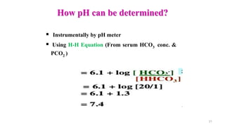 How pH can be determined?
 Instrumentally by pH meter
 Using H-H Equation (From serum HCO3 conc. &
PCO2 )
21
 