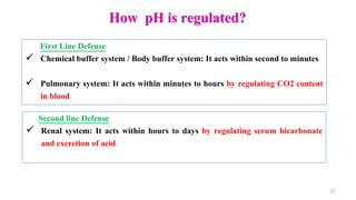 How pH is regulated?
27
First Line Defense
 Chemical buffer system / Body buffer system: It acts within second to minutes
 Pulmonary system: It acts within minutes to hours by regulating CO2 content
in blood
Second line Defense
 Renal system: It acts within hours to days by regulating serum bicarbonate
and excretion of acid
 