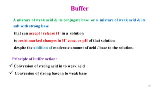 Buffer
A mixture of weak acid & its conjugate base or a mixture of weak acid & its
salt with strong base
that can accept / release H+ in a solution
to resist marked changes in H+ conc. or pH of that solution
despite the addition of moderate amount of acid / base to the solution.
28
Principle of buffer action:
Conversion of strong acid in to weak acid
 Conversion of strong base in to weak base
 